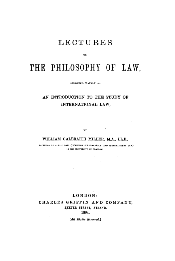 handle is hein.beal/lecphl0001 and id is 1 raw text is: LECTURES
ON
THE PHILOSOPHY OF LAW,
DESIGNED MAINLY AS
AN INTRODUCTION TO THE STUDY OF
INTERNATIONAL LAW,
BY
WILLIAM GALBRAITH MILLER, M.A., LL.B.,
LECTUTE  ON' PUBLIC LAW (INCLUDING JURISPRUDENCE AND INTENATIONAL LAW)
IN THE UNIVERSITY OF GLASGOW.

LONDON:
CHARLES GRIFFIN AND COMPANY,
EXETER STREET, STRAND.
1884.
(All Riqhts Reserved.)


