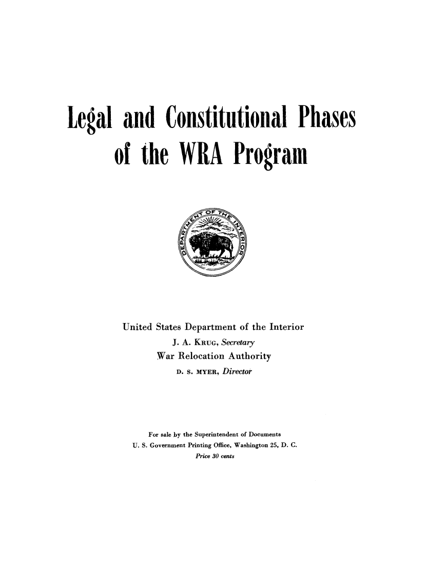 handle is hein.beal/lecphwra0001 and id is 1 raw text is: 











Legal and Constitutional Phases



         of the WRA Program


United States Department of the Interior
          J. A. KRUG, Secretary
       War Relocation Authority
           D. S. MYER, Director





     For sale by the Superintendent of Documents
  U. S. Government Printing Office, Washington 25, D. C.
              Price 30 cents


