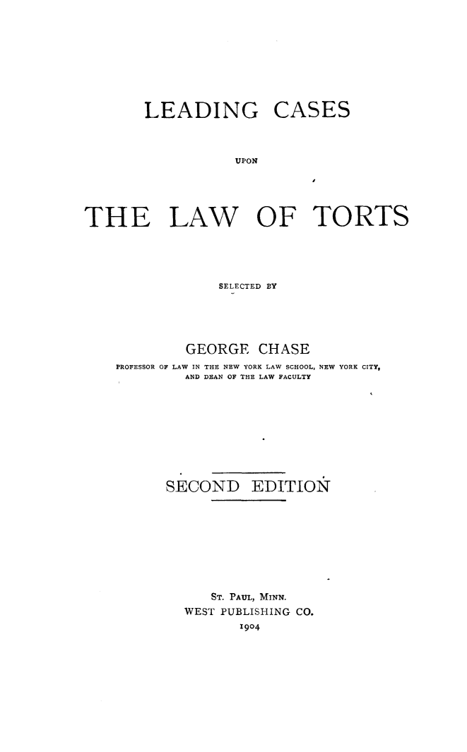 handle is hein.beal/lectrt0001 and id is 1 raw text is: LEADING

CASES

UPON

I

THE LAW OF TORTS
SELECTED BY
GEORGE CHASE
PROFESSOR OF LAW IN THE NEW YORK LAW SCHOOL, NEW YORK CITY,
AND DEAN OF THE LAW FACULTY
SECOND EDITION 
ST. PAUL, MINN.
WEST PUBLISHING CO.
1904


