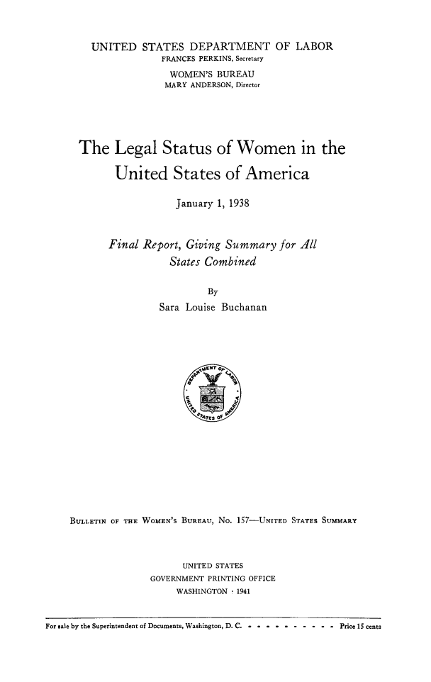 handle is hein.beal/legaltu0001 and id is 1 raw text is: 



  UNITED STATES DEPARTMENT OF LABOR
               FRANCES PERKINS, Secretary
               WOMEN'S BUREAU
               MARY ANDERSON, Director





The Legal Status of Women in the

       United States of America


                  January 1, 1938



     Final Report, Giving Summary for All
                States Combined


                       By
               Sara Louise Buchanan


    BULLETIN CF THE WOMEN'S BUREAU, No. 157-UNITED STATES SUMMARY



                         UNITED STATES
                   GOVERNMENT PRINTING OFFICE
                        WASHINGTON - 1941


For sale by the Superintendent of Documents, Washington, D. C .-- ---------- Price 15 cents


