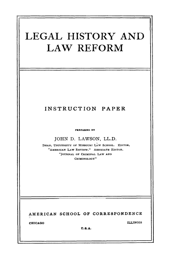 handle is hein.beal/leghifor0001 and id is 1 raw text is: 










LEGAL HISTORY AND


       LAW REFORM


INSTRUCTION


PAPER


PREPARED BT


    JOHN D. LAWSON, LL.D.

DEAN, UNIVERSITY OF MISSOURI IAW SCHOOL. EDITOR,
  AMERICAN LAW REVIEW. ASSOCIATE ErITO,
      JOURNAL OF CRIMINAL LAW AND
           CRIMINOLOGY


AMERICAN  SCHOOL  OF CORRESPONDENCE


CHICAGO


II,LINOIS


U. S. A.


