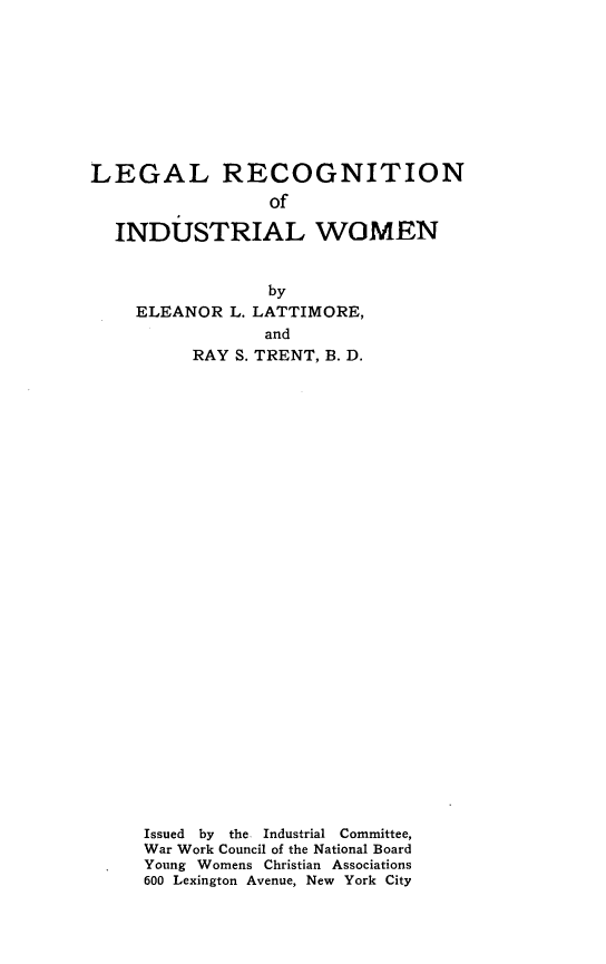 handle is hein.beal/legrecinw0001 and id is 1 raw text is: 









LEGAL RECOGNITION
                 of

  INDUSTRIAL WOMEN


                 by
    ELEANOR  L. LATTIMORE,
                and
          RAY S. TRENT, B. D.


Issued by the. Industrial Committee,
War Work Council of the National Board
Young Womens Christian Associations
600 Lexington Avenue, New York City


