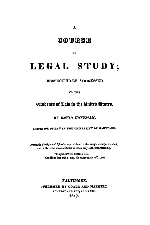 handle is hein.beal/legst1817 and id is 1 raw text is: A
or
LEGAL STUDY;
RESPECTFULLY ADDRESSED
TO THE
Stubento of ILab in tljc Unitb States.
BY DJVID HOFFNAJX,
PROFESSOR OT LAW IN THE UNIVERSITY OT MARYLAND.
aethad isthe Ught and lie of study: without it the simplest subject is dark,
and with it the most abstruse is often easy, and even pleasing.
1% qua novisti rectlus lstis,
Candidus imperti; si non, his utere meCUm.K....OR
BALTIMiORE:
PUBLISHED BY COALE AND MAXWELL.
POMEROY AND TOYp PRINTERS.
18S17.


