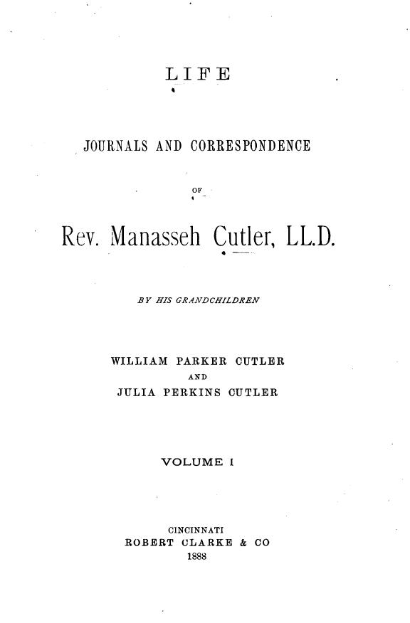 handle is hein.beal/lejsadce0001 and id is 1 raw text is: 





            LIFE





   JOURNALS AND CORRESPONDENCE



               OF




Rev.  Manasseh Cutler, LL.D.


   BY HIS GRANDCHILDREN




WILLIAM PARKER CUTLER
         AND
 JULIA PERKINS CUTLER


    VOLUME   I





    CINCINNATI
ROBERT CLARKE & CO
       1888


