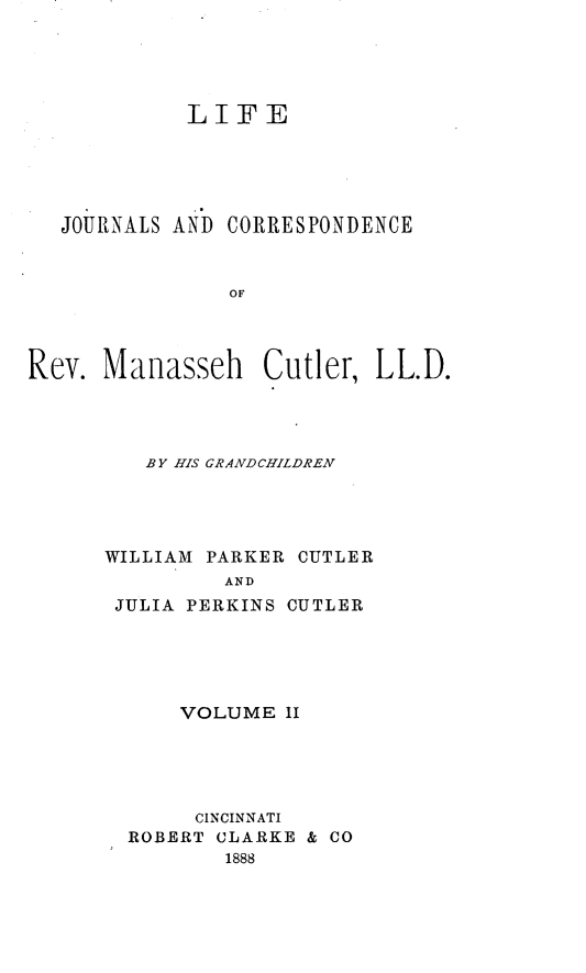 handle is hein.beal/lejsadce0002 and id is 1 raw text is: 





            LIFE





   JOURNALS AND CORRESPONDENCE



                OF




Rev.  Manasseh Cutler, LL.D.


   BY HIS GRfANDCHILDREN




WILLIAM PARKER CUTLER
         AND
 JULIA PERKINS CUTLER


    VOLUME  II





    CINCINNATI
ROBERT CLARKE & CO
        1888


