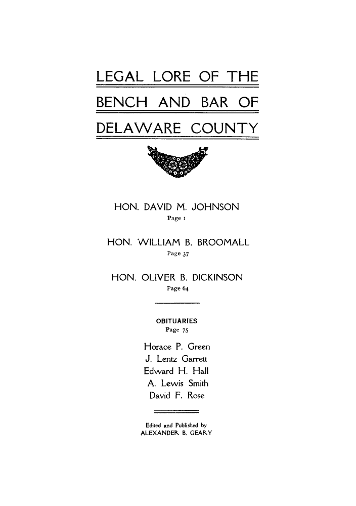 handle is hein.beal/lelobbdc0001 and id is 1 raw text is: 






LEGAL LORE OF THE


BENCH AND BAR OF


DELAWARE COUNTY







   HON. DAVID M. JOHNSON
            Page i

  HON. WILLIAM  B. BROOMALL
            Page 37

   HON. OLIVER B. DICKINSON
            Page 64


          OBITUARIES
            Page 75

        Horace P. Green
        J. Lentz Garrett
        Edward H. Hall
        A. Lewis Smith
        David F. Rose


Edited and Published by
ALEXANDER B. GEARY


