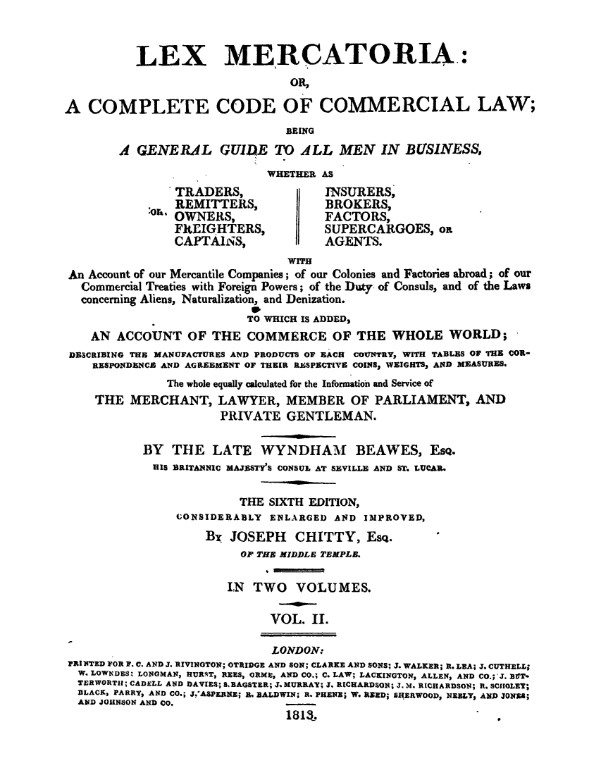 handle is hein.beal/lemecccb0002 and id is 1 raw text is: LEX MERCATORIA.:
OR,
A COMPLETE CODE OF COMMERCIAL LAW;
BEING
A GENERAL GUID)E TO ALL MEN IN BUSINESS,
WHETHER AS
TRADERS,                  INSURERS,
:OIL. REMITTERS,              BROKERS,
OWNERS,                   FACTORS,
FREIGHTERS,               SUPERCARGOES, op.
CAPTAINS,                 AGENTS.
wres
An Account of our Mercantile Companies; of our Colonies and Factories abroad; of our
Commercial Treaties with Foreign Powers; of the Duty, of Consuls, and of the Laws
concerning Aliens, Naturalization, and Denization.
TO WHICH IS ADDED,
AN ACCOUNT OF THE COMMERCE OF THE WHOLE WORLD;
DESCRIBING THE MANUFACTURES AND PRODUCTS OF EACH COUNTRY, WITH TABLES OF THE COR-
RESPONDENCE AND AGREEMENT OF THEIR RESPBCTIVE COINSS WEIGHTS, AND MEASURES.
The whole equally calculated for the Information and Service of
THE MERCHANT, LAWYER, MEMBER OF PARLIAMENT, AND
PRIVATE GENTLEMAN.
BY THE LATE WYNDHAM BEAWES, EsQ.
HIS BRITANNIC MAJESTY'S CONSUL AT SEVILLE AND ST. LUCAR.
THE SIXTH EDITION,
CONSIDERABLY ENLARGED AND IMPROVED,
BDr JOSEPH CHITTY, Esq.
OF THE MIDDLE TEMPLB.
IN TWO VOLUMES.
VOL. II.
LONDON:
PRINTED FOR F. C. AND J. RIVINGTON; OTRIDGE AND SON; CLARKE AND SONS; J. WALKER; R. LEA; J. CUTHELL;
W. LOWEDES' LONOMAN, HURRT, REES, ORME, AND CO.; C. LAW; LACKINGTON, ALLEN, AND CO.; J. BOT-
TERWORTH; CADELL AND DAVIES; S. BAGSTER; J. MURRAY; J. RICHARDSON; J.M. RICHARDSON; R. SCIIOLEY;
BLACK, PARRY, AND CO.; J.ASPERNE; I. BALDWIN; R. PRENE; W. RERD; SHERWOOD, NEBLY AND JONE;
AND JOHNSON AND CO.
1813.                               .


