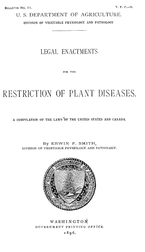handle is hein.beal/lenrspdi0001 and id is 1 raw text is: 
BULLETIN No. 11


     U. S. DEPARTMENT OF AGRICULTURE.

        DIVISION OF VEGETABLE PHYSIOLOGY AND PATHOLOGY.







              LEGAL ENACTMENTS




                      FOR TiE





RESTRICTION OF PLANT DISEASES.


A COMPILATION OF THE LAWS 'OF THE UNITED STATES AND CANADA.





           By ERWIN F. SMITH,
   DIVISION OF VEGETABLE PHYSIOLOGY AND PATHOLOGY.


     WASHINGTON
GOVERNMENT PRINTING OFFIdE.
           I 896.


V,. P. ---53.


