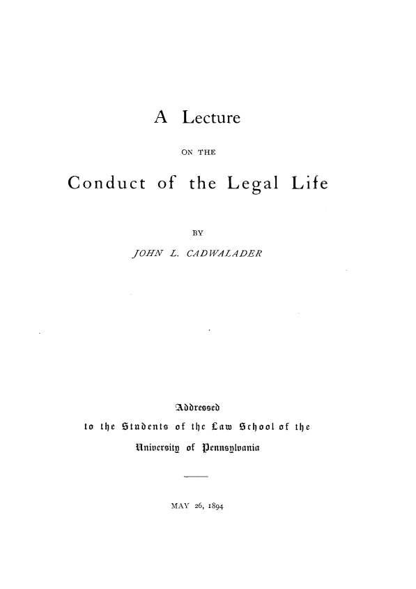 handle is hein.beal/leotct0001 and id is 1 raw text is: 









A   Lecture


    ON THE


Conduct of


the   Legal Life


BY


       JOHN  L. CAD WALADER















to thje !5tu~ents of the f£awi OrcooI of the

        Uniucrsitg of Pernnuania


MAY 26, 1894


