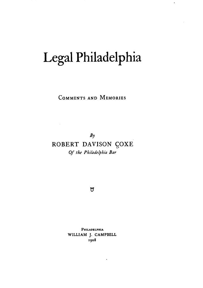 handle is hein.beal/lephicm0001 and id is 1 raw text is: 







Legal Philadelphia





     COMMENTS AND MEMORIES





              By
   ROBERT DAVISON COXE
                      Os
        Of the Philadelphia Bar


    PHILADELPHIA
WILLIAM J. CAMPBELL
      19o8


