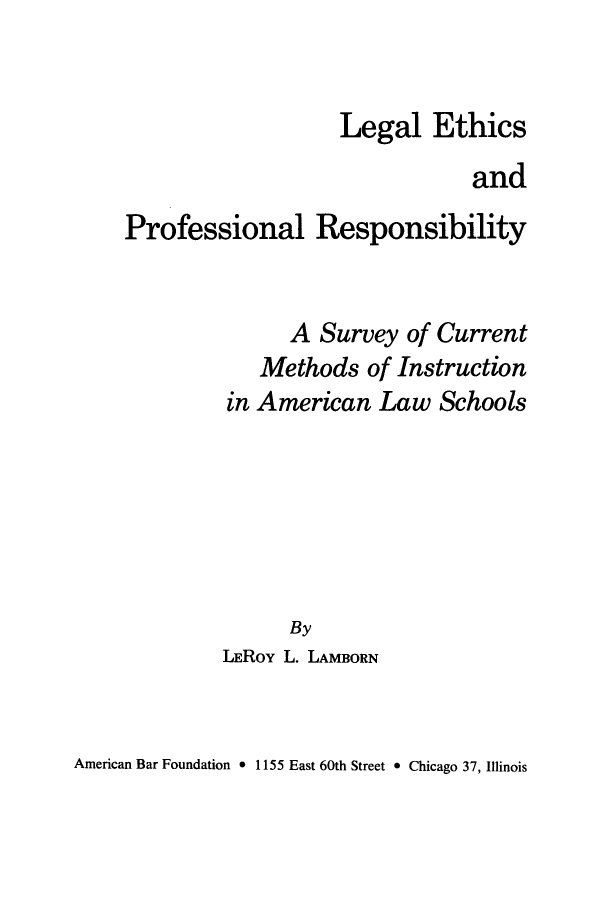 handle is hein.beal/lepra0001 and id is 1 raw text is: 


                   Legal Ethics
                               and
Professional Responsibility


      A Survey of Current
   Methods of Instruction
in American Law Schools






      By
LEROY L. LAMBORN


American Bar Foundation 0 1155 East 60th Street * Chicago 37, Illinois


