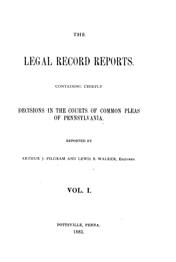 handle is hein.beal/lercochie0001 and id is 1 raw text is: THE

LEGAL RECORD REPORTS.
CONTAINING CHIEFLY
DECISIONS IN THE COURTS OF COMMON PLEAS
OF PENNSYLVANIA.
REPORTED BY
ARTHUR J. PILGRAM AND LEWIS B. WALKER, ESQUIRES.
VOL. I.
POTTSVILLE, PENNA.
1882.



