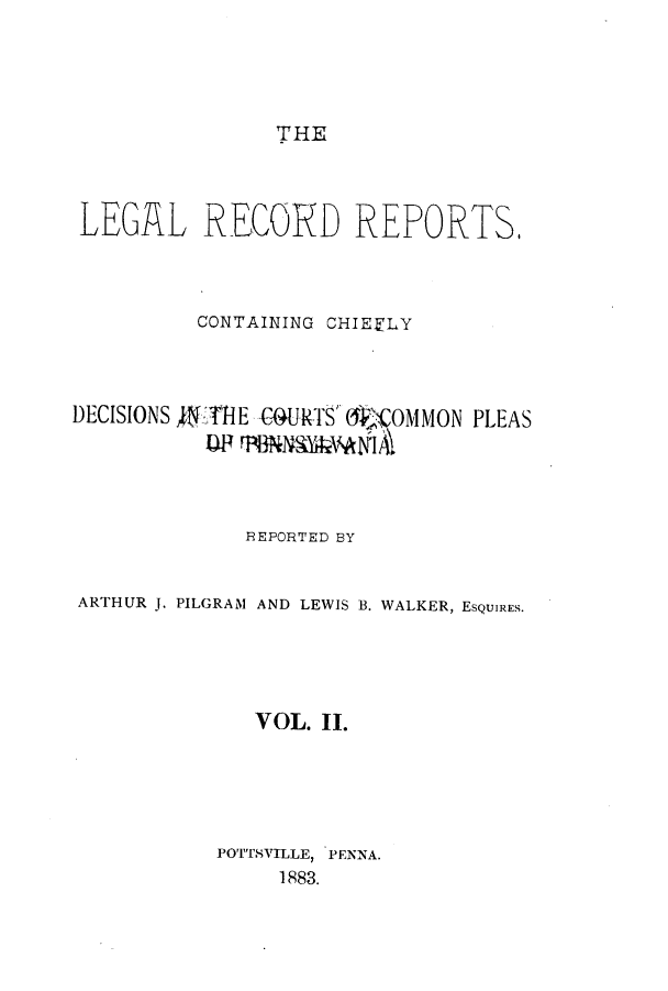 handle is hein.beal/lercochie0002 and id is 1 raw text is: THE

LEGAL RECORD REPORTS.
CONTAINING CHIEFLY
DECISIONS JETHE G4URTS O'OMMON PLEAS
BEPORTED BY
ARTHUR J. PILGRAM AND LEWIS B. WALKER, ESQUIRES.
VOL. II.
POTTSVILLE, PENNA.
1883.


