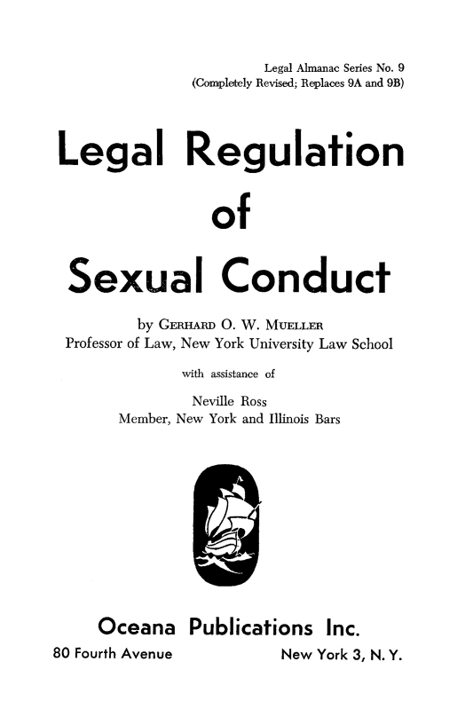 handle is hein.beal/lergsxcod0001 and id is 1 raw text is: 


                      Legal Almanac Series No. 9
              (Completely Revised; Replaces 9A and 9B)




Legal Regulation



                 of



 Sexual Conduct

         by GERHARD 0. W. MUELLER
 Professor of Law, New York University Law School

             with assistance of
             Neville Ross
       Member, New York and Illinois Bars












    Oceana Publications Inc.


80 Fourth Avenue


New York 3, N. Y.


