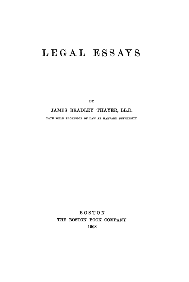 handle is hein.beal/lethayr0001 and id is 1 raw text is: LEGAL ESSAYS
BY
JAMES BRADLEY THAYER, LL.D.
LATE WELD PROFESSOR OF LAW AT HARVARD UNIVERSITY
BOSTON
THE BOSTON BOOK COMPANY
1908


