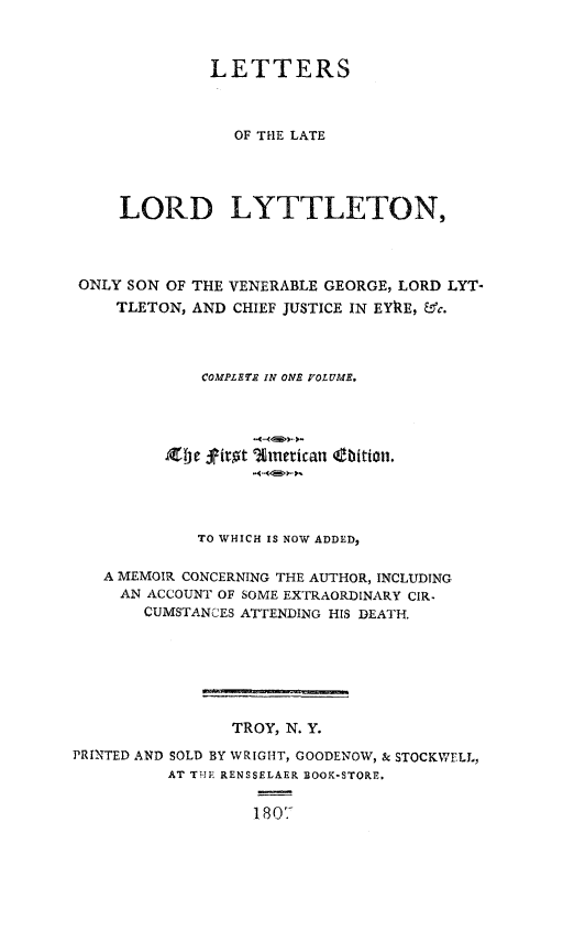 handle is hein.beal/letrslyon0001 and id is 1 raw text is: 



              LETTERS



                OF THE LATE




     LORD LYTTLETON,




 ONLY SON OF THE VENERABLE GEORGE, LORD LYT-
    TLETON, AND CHIEF JUSTICE IN EYkE, -&3'c.




             COMPLETE IN ONE FOLUM.










             TO WHICH IS NOW ADDED,

   A MEMOIR CONCERNING THE AUTHOR, INCLUDING
     AN ACCOUNT OF SOME EXTRAORDINARY CIR.
       CUMSTANCES ATTENDING HIS DEATH.







                TROY, N. Y.
PRINTED AND SOLD BY WRIGHT, GOODENOW, & STOCKWELL,
          AT THE RENSSELAER BOOK-STORE.


                  1801-


