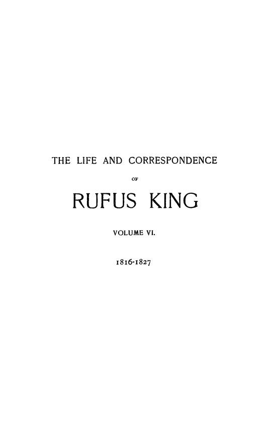 handle is hein.beal/lfcorrufkg0006 and id is 1 raw text is: 















THE LIFE AND CORRESPONDENCE




   RUFUS KING


         VOLUME VI.


         1816-1827


