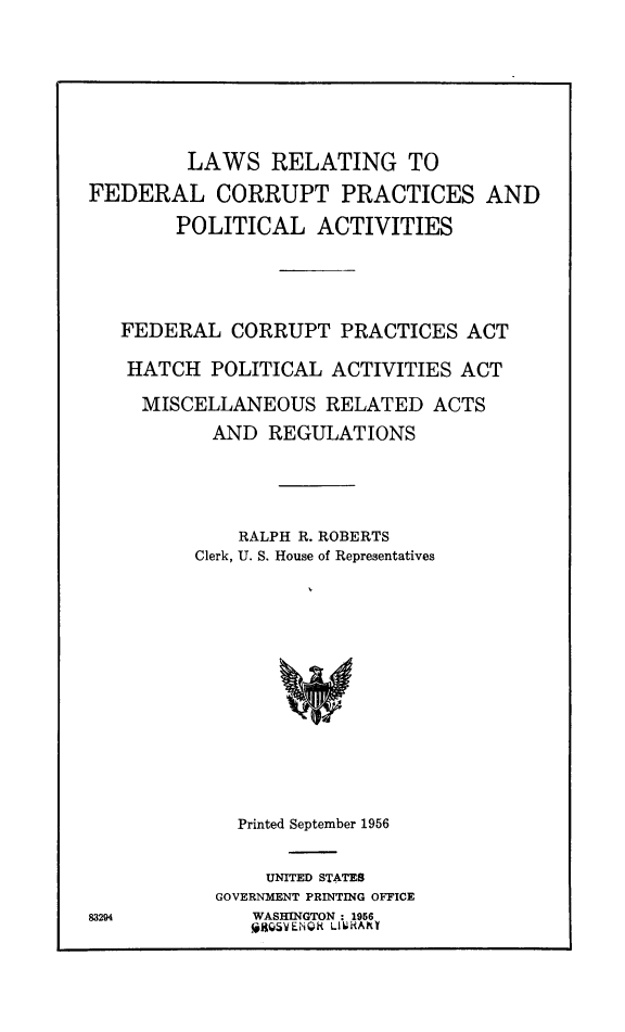 handle is hein.beal/lfealpac0001 and id is 1 raw text is: LAWS RELATING TO
FEDERAL CORRUPT PRACTICES AND
POLITICAL ACTIVITIES
FEDERAL CORRUPT PRACTICES ACT
HATCH POLITICAL ACTIVITIES ACT
MISCELLANEOUS RELATED ACTS
AND REGULATIONS
RALPH R. ROBERTS
Clerk, U. S. House of Representatives
Printed September 1956

UNITED STATES
GOVERNMENT PRINTING OFFICE
WASHINGTON : 1956
gQSVENQR Li6hAhY

83294


