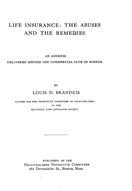 handle is hein.beal/lficasrd0001 and id is 1 raw text is: 






LIFE INSURANCE: THE ABUSES

        AND THE REMEDIES_






                  AN ADDRESS

DELIVERED BEFORE THE COMMERCIAL CLUB OF BOSTON






                      BY

            LOUIS   D. BRANDEIS


    COUNSEL FOR THE PROTECTIVE COMMITTEE OF POLICY-HOLDERS
                     IN THE
           EQUITABLE LIFE ASSURANCE SOCIETY
















                 PUBLISHED BY THE
        POLICY-HOLDERS PROTECTIVE COMMITTEE
          161 Devonshire St., Boston, Mass.


