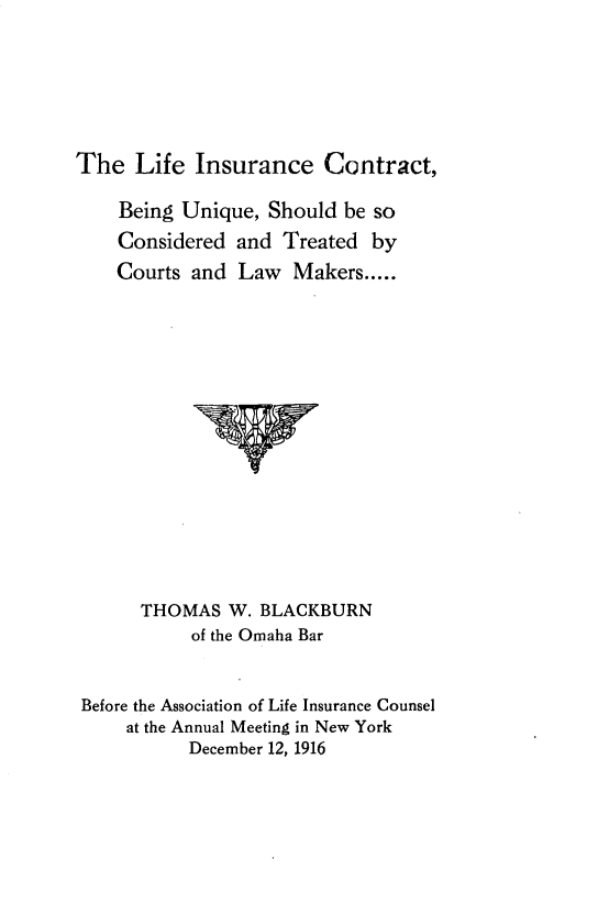 handle is hein.beal/lficctbg0001 and id is 1 raw text is: 






The   Life  Insurance   Contract,

    Being Unique,  Should be so
    Considered  and Treated  by
    Courts and  Law  Makers.....
















      THOMAS   W. BLACKBURN
           of the Omaha Bar


 Before the Association of Life Insurance Counsel
     at the Annual Meeting in New York
           December 12, 1916


