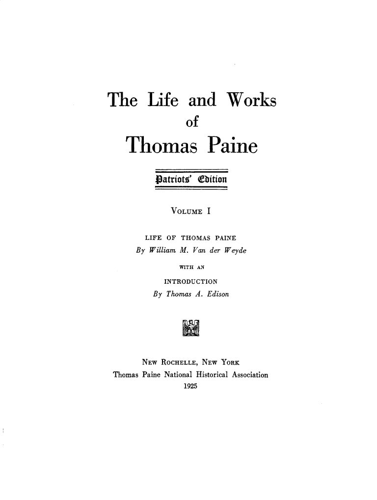 handle is hein.beal/lfwkstp0001 and id is 1 raw text is: 










The Life and Works

                of


    Thomas Paine


    patriotz' (fbition


       VOLUME I


  LIFE OF THOMAS PAINE
By William M. Van der Weyde

         WITH AN

      INTRODUCTION


        By Thomas A. Edison







      NEW ROCHELLE, NEW YORK
Thomas Paine National Historical Association
              1925


