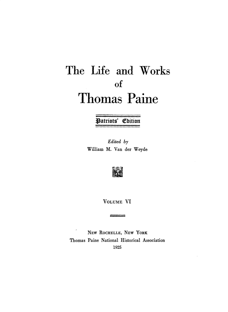 handle is hein.beal/lfwkstp0006 and id is 1 raw text is: 










The Life and Works

               of

    Thomas Paine


   Vatriot!5' thbition


      Edited by
William M. Van der Weyde








     VOLUME VI


      NEW ROCHELLE, NEW YORK
Thomas Paine National Historical Association
              1925


