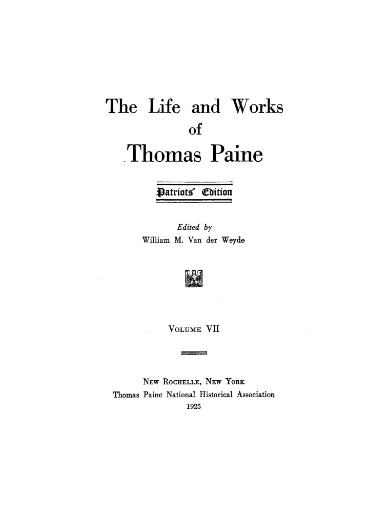 handle is hein.beal/lfwkstp0007 and id is 1 raw text is: 









The Life and Works

               of


   Thomas Paine


   Vatriots' (Ebition


       Edited by
William M. Van der Weyde








     VOLUME VII


      NEW ROCHELLE, NEW YORK
Thomas Paine National Historical Association
              1925


