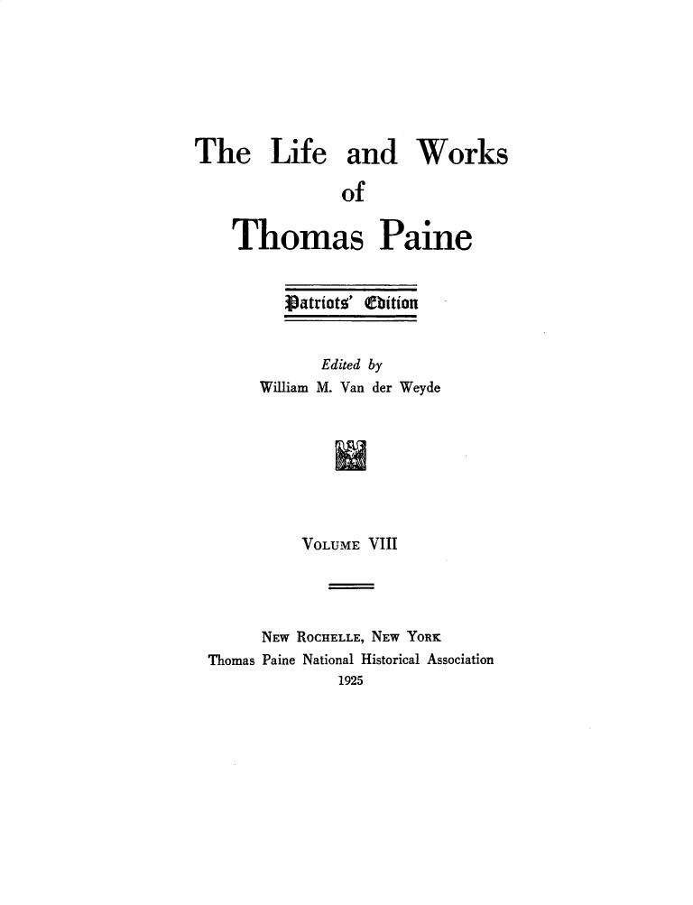 handle is hein.beal/lfwkstp0008 and id is 1 raw text is: 







The Life and Works

               of


    Thomas Paine


   Patrioto' (Dition


      Edited by
William M. Van der Weyde








    VOLUME VIII


      NEW ROCHELLE, NEW YORK
Thomas Paine National Historical Association
              1925


