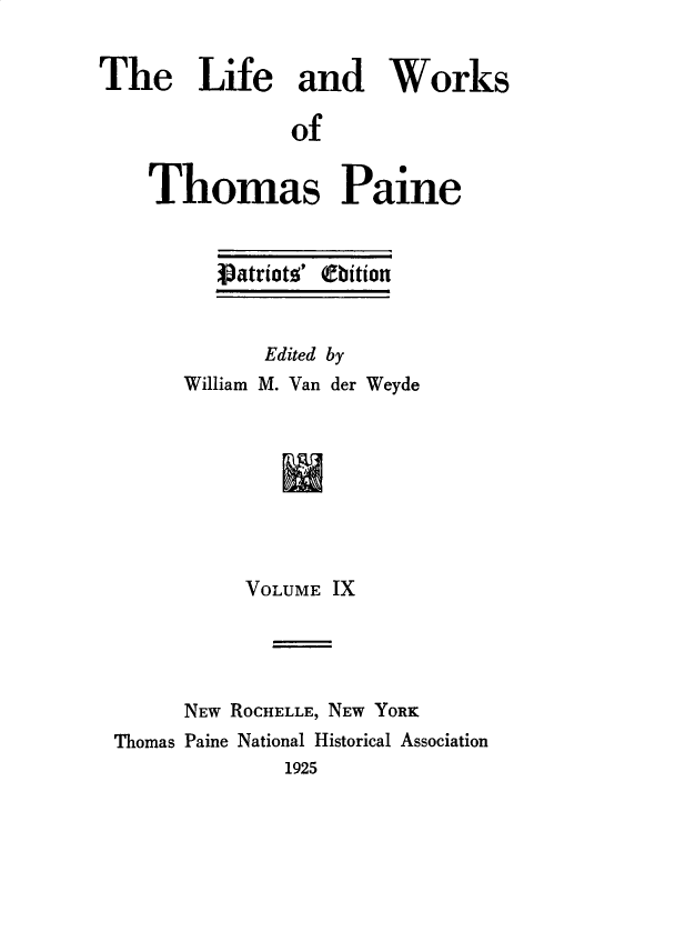 handle is hein.beal/lfwkstp0009 and id is 1 raw text is: 


The Life and Works

               of


    Thomas Paine


   Vatriotz' (ftion


      Edited by
William M. Van der Weyde


          VOLUME IX




      NEW ROCHELLE, NEW YORK
Thomas Paine National Historical Association
              1925


