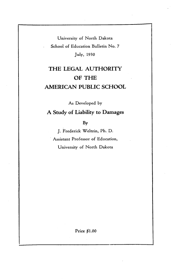 handle is hein.beal/lgaaps0001 and id is 1 raw text is: 





     University of North Dakota
  School of Education Bulletin No. 7
            July, 1930


  THE LEGAL AUTHORITY

            OF THE

AMERICAN PUBLIC SCHOOL


         As Developed by

 A Study of Liability to Damages

               By
     J. Frederick Weltzin, Ph. D.
   Assistant Professor of Education,
     University of North Dakota


Price $1.00



