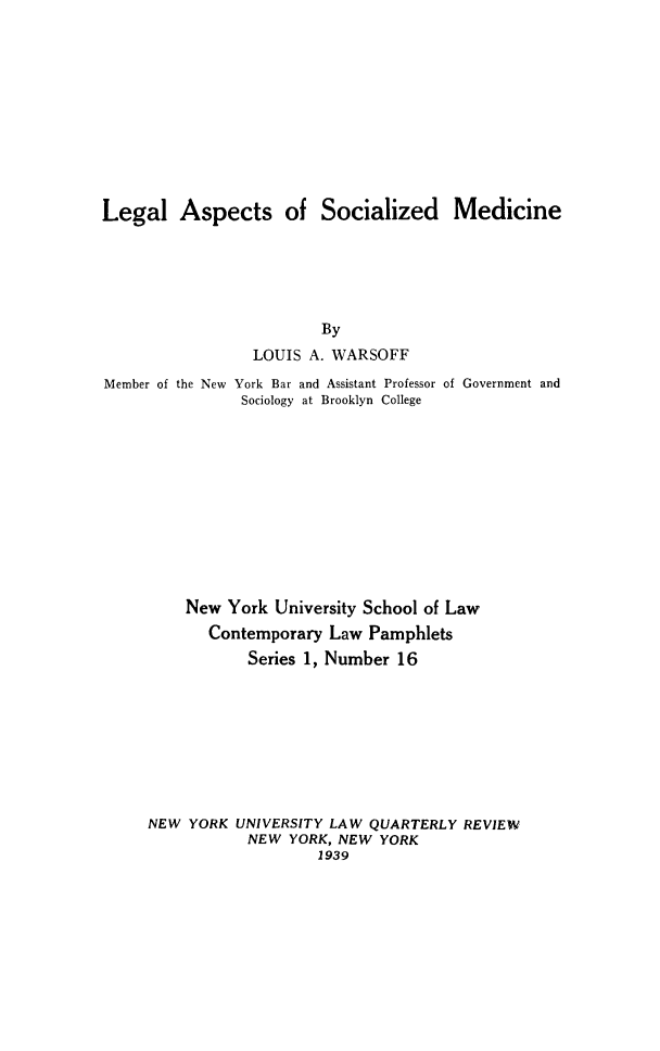 handle is hein.beal/lgasmed0001 and id is 1 raw text is: Legal Aspects of Socialized Medicine
By
LOUIS A. WARSOFF
Member of the New York Bar and Assistant Professor of Government and
Sociology at Brooklyn College

New York University School of Law
Contemporary Law Pamphlets
Series 1, Number 16
NEW YORK UNIVERSITY LAW QUARTERLY REVIEW
NEW YORK, NEW YORK
1939


