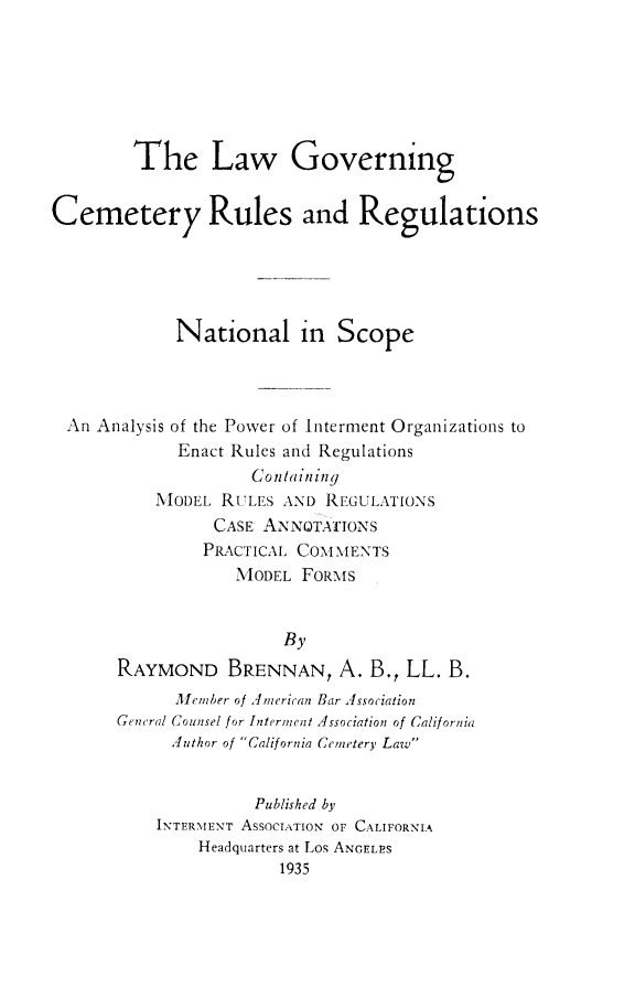 handle is hein.beal/lgcemru0001 and id is 1 raw text is: 






        The Law Governing


Cemetery Rules and Regulations





             National in Scope


An Analysis of the Power of Interment Organizations to
           Enact Rules and Regulations
                   Conilaininy
         NIODEL RULES AND REGULATIONS
               CASE ANNOTATIONS
               PRACTICAL COMMENTS
                 MQODEL FORMS


                 By
RAYMOND BRENNAN, A. B., LL. B.
      M[iember of 4merican Bar ,ssociation
Gencral Counsel for Interment Association of California
      Author of 'California Cemetery Law


              Published by
    INTERMENT ASSOCIATION OF CALIFORNIA
        Headquarters at Los ANGELES
                 1935


