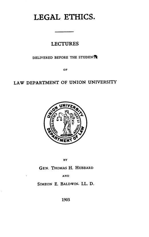 handle is hein.beal/lgeslts0001 and id is 1 raw text is: 


       LEGAL ETHICS.





             LECTURES


      DELIVERED BEFORE THE STUDENA

                 OF


LAW DEPARTMENT  OF UNION UNIVERSITY


      `0uNIVFs










         BY

 GEN. THOMAS H. HUBBARD
        AND

SIMEON E. BALDWIN, LL. D.


1903


