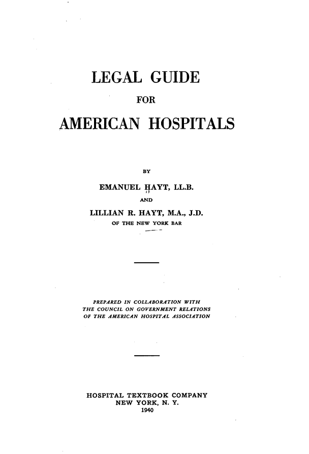 handle is hein.beal/lggdanhs0001 and id is 1 raw text is: 










       LEGAL GUIDE


                FOR



AMERICAN HOSPITALS






                 BY


   EMANUEL HAYT, LL.B.
             lp
             AND

 LILLIAN R. HAYT, M.A., J.D.
      OF THE NEW YORK BAR











  PREPARED IN COLLABORATION WITH
THE COUNCIL ON GOVERNMENT RELATIONS
OF THE AMERICAN HOSPITAL ASSOCIATION











HOSPITAL TEXTBOOK COMPANY
       NEW YORK, N. Y.
            1940


