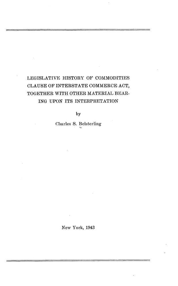 handle is hein.beal/lghcomcica0001 and id is 1 raw text is: 













LEGISLATIVE HISTORY OF COMMODITIES
CLAUSE OF INTERSTATE COMMERCE ACT,
TOGETHER WITH OTHER MATERIAL BEAR-
    ING UPON ITS INTERPRETATION

                by

          Charles S. Belsterling


New York, 1943


