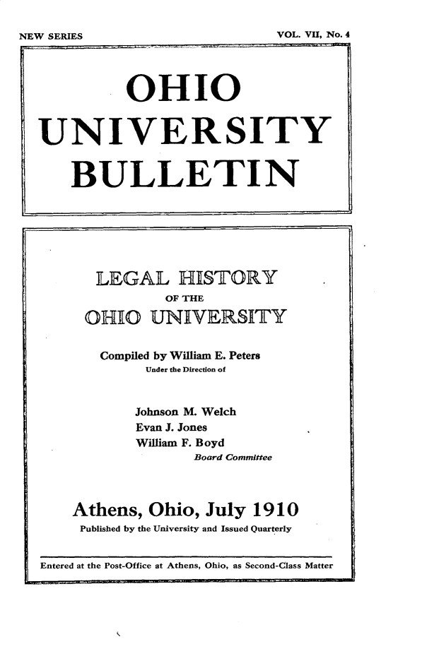 handle is hein.beal/lghstoh0001 and id is 1 raw text is: 


NEW SERIES                    VOL. VII, No.4


Entered at the Post-Office at Athens, Ohio, as Second-Class Matter


           OHIO


UNIVERSITY


    BULLETI N


   LEGAL HISTORY
           OF THE

  OHIO   UNIVERSITY


  Compiled by William E. Peters
         Under the Direction of


         Johnson M. Welch
         Evan J. Jones
         William F. Boyd
               Board Committee



Athens,  Ohio,  July  1910
Published by the University and Issued Quarterly


VOL. VII, No. 4


NEW SERIES


