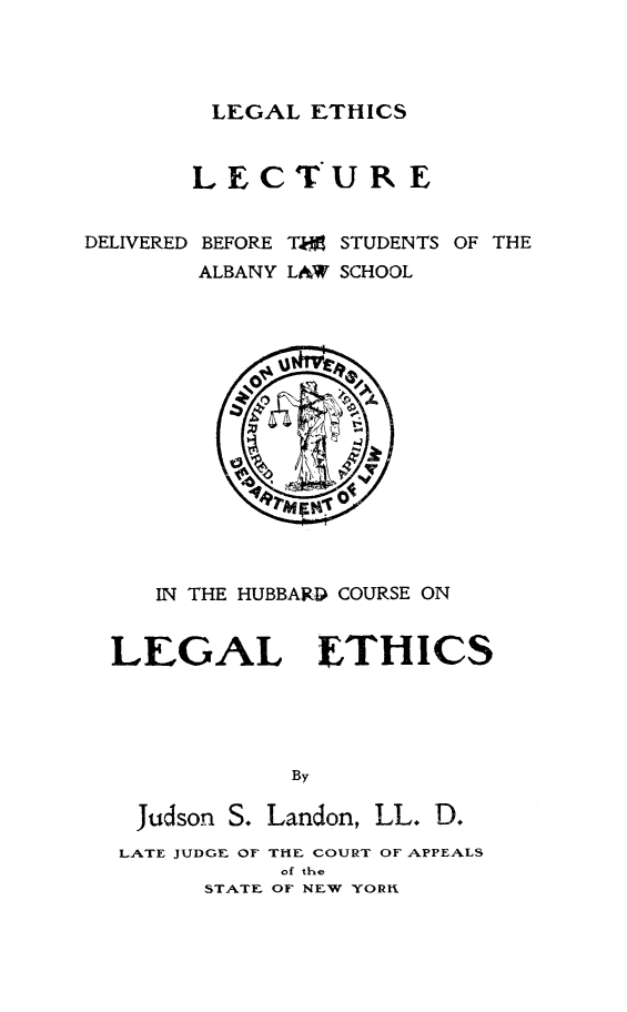 handle is hein.beal/lglethslec0001 and id is 1 raw text is: 




LEGAL ETHICS


        L E C TU R E


DELIVERED BEFORE T,0 STUDENTS OF THE
        ALBANY LAW SCHOOL


   IN THE HUBBARD COURSE ON


LEGAL ETHICS





             By

  Judson S. Landon, LL. D.
  LATE JUDGE OF THE COURT OF APPEALS
            of the
       STATE OF NEW YORn


