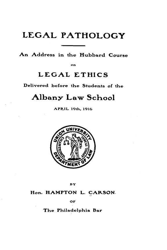 handle is hein.beal/lglphpy0001 and id is 1 raw text is: 





LEGAL PATHOLOGY


An Address in the Hubbard Course

             on

     LEGAL ETHICS

 Delivered before the Students of the

   Albany   Law  School

         APRIL 19th. 1916





           INI








             BY

   Hon. HAMPTON L. CARSON.

             OF


The Philadelphia Bar


