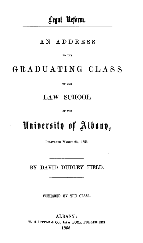 handle is hein.beal/lgrfadg0001 and id is 1 raw text is: 


fgot 1¶tforut


AN   ADDRESS

       TO TE


GRADUATING CLASS

               OF THE


         LAW   SCHOOL

               OF THE


   1Iisera  ity  of Albaxy,


          DELIVERED MARCH 23, 1855.




     BY DAVID DUDLEY  FIELD.





         PUBIJSHED BY THE CASS.,



             ALBANY:
     W. C. LITLE & CO., LAW BOOK PUBLISHERS.
              1855.


