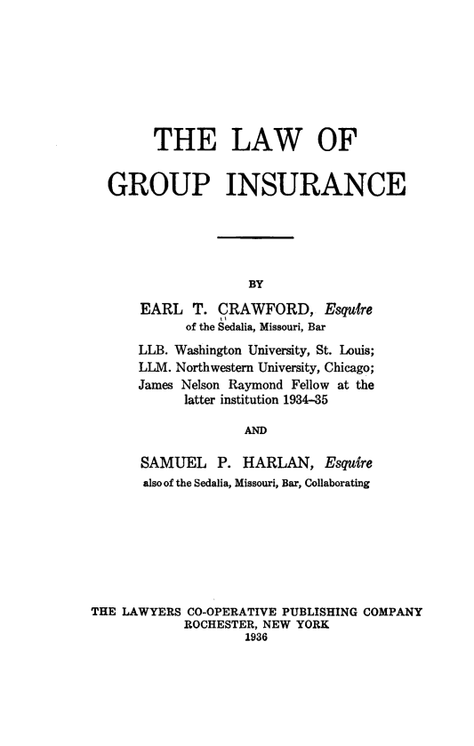 handle is hein.beal/lgrouins0001 and id is 1 raw text is: 








      THE LAW OF


GROUP INSURANCE





                  BY

    EARL   T. CRAWFORD, Esquire
          of the Sedalia, Missouri, Bar
    LLB. Washington University, St. Louis;
    LLM. Northwestern University, Chicago;
    James Nelson Raymond Fellow at the
          latter institution 1934-35

                  AND

    SAMUEL P. HARLAN, Esquire
    also of the Sedalia, Missouri, Bar, Collaborating


THE LAWYERS  CO-OPERATIVE PUBLISHING COMPANY
            ROCHESTER, NEW YORK
                    1936


