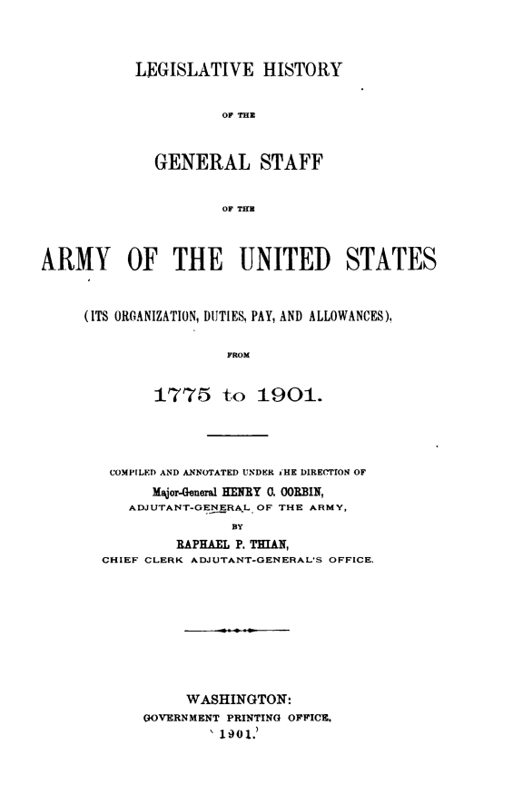 handle is hein.beal/lgshstgnrlstf0001 and id is 1 raw text is: LEGISLATIVE HISTORY
OF THE
GENERAL STAFF
OF THE

ARMY OF THE UNITED STATES
(ITS ORGANIZATION, DUTIES, PAY, AND ALLOWANCES),
FROM
1775 to 1901.

COMPILED AND ANNOTATED UNDER i'HE DIRErION OF
Major-General HEJEY 0. OORBIN,
ADJUTANT-GENERAL OF THE ARMY,
BY
RAPHAEL P. THMAN,
CHIEF CLERK ADJUTANT-GENERAL'S OFFICE.

WASHINGTON:
GOVERNMENT PRINTING OFFICE.
1901.)


