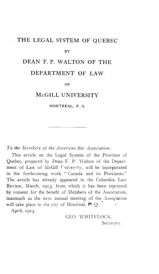 handle is hein.beal/lgsyqb0001 and id is 1 raw text is: 






  * THE LEGAL SYSTEM OF QUEBEC

                       BY

       DEAN F.   P. WALTON OF THE

          DEPARTMENT OF LAW

                       OF

            McGILL UNIVERSITY

                 MONTREAL,  P. Q.







To the Menbers of the American Bar Association:
  This article on the Legal System of the Province of
Quebec, prepared by Dean F. P. Walton of the Depart-
ment of Law  of McGill Vniversity, will be incorporated
in the forthcoming work  Canada and its Provinces.
The article has already appeared in the Columbia Law
Review, March, 1913, from which it has been reprinted
by consent for the benefit of Members of the Association,
inasmuch as the next annual meeting of the Assogiation
will take place in the,city of Montical, P. Q.
  April, 1913.
                        GEO. WHITELOCK.
                                      Secretary.


