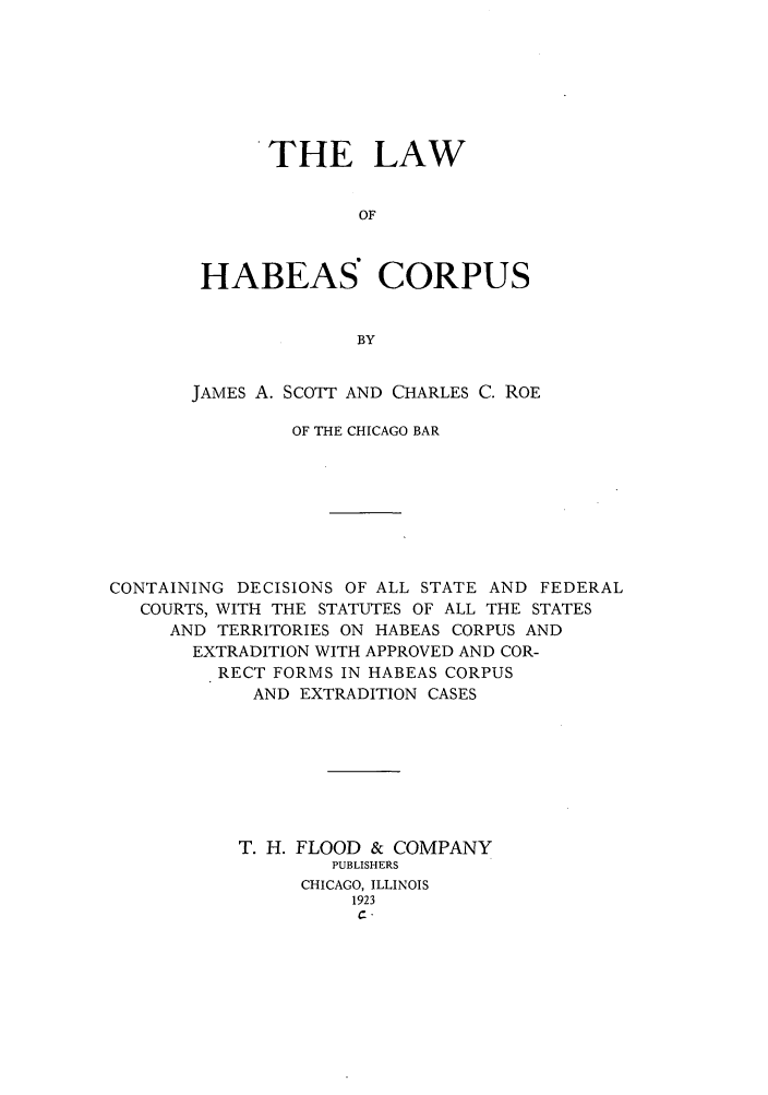 handle is hein.beal/lhacodf0001 and id is 1 raw text is: THE LAW
OF
HABEAS' CORPUS
BY

JAMES A. SCOTT AND CHARLES C. ROE
OF THE CHICAGO BAR
CONTAINING DECISIONS OF ALL STATE AND FEDERAL
COURTS, WITH THE STATUTES OF ALL THE STATES
AND TERRITORIES ON HABEAS CORPUS AND
EXTRADITION WITH APPROVED AND COR-
RECT FORMS IN HABEAS CORPUS
AND EXTRADITION CASES
T. H. FLOOD & COMPANY
PUBLISHERS
CHICAGO, ILLINOIS
1923


