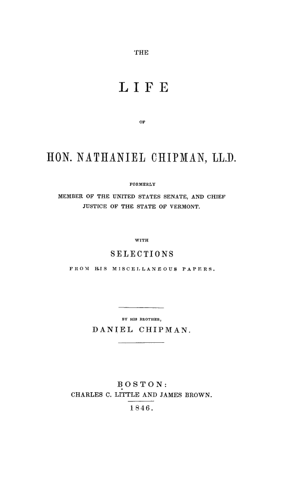 handle is hein.beal/lhchipmus0001 and id is 1 raw text is: THE

LIFE
OF
HON. NATHANIEL CHIPMAN, LL.D.
FORMERLY
MEMBER OF THE UNITED STATES SENATE, AND CHIEF
JUSTICE OF THE STATE OF VERMONT.
WITH
SELECTIONS
FROM H-LIS MISCELLANEOUS PAPERS.
1Y HIS BROTHER,
DANIEL CHIPMAN.
BOSTON:
CHARLES C. LITTLE AND JAMES BROWN.
1846.


