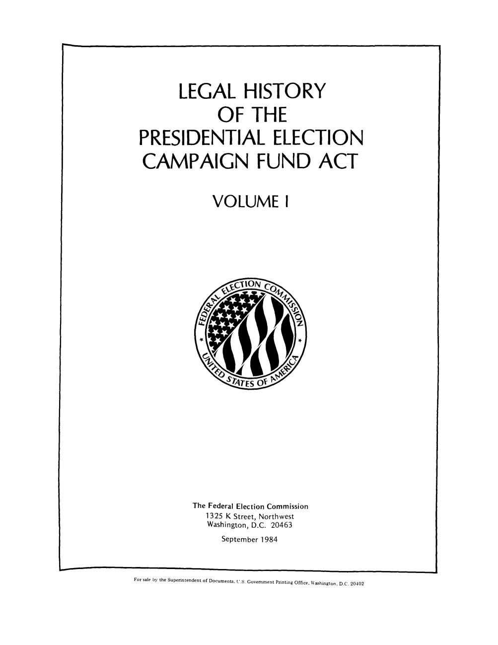 handle is hein.beal/lhispel0001 and id is 1 raw text is: LEGAL HISTORY
OF THE
PRESIDENTIAL ELECTION
CAMPAIGN FUND ACT
VOLUME I

The Federal Election Commission
1325 K Street, Northwest
Washington, D.C. 20463
September 1984

For sale by the Superintendent of Documents. U.S Government Printing Office, W\ashington. D.C 20402


