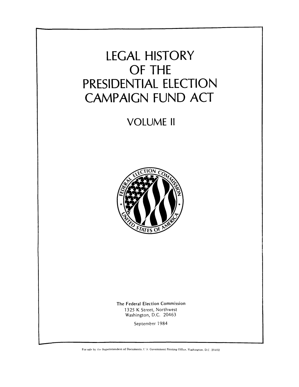 handle is hein.beal/lhispel0002 and id is 1 raw text is: LEGAL HISTORY
OF THE
PRESIDENTIAL ELECTION
CAMPAIGN FUND ACT
VOLUME 11

The Federal Election Commission
1325 K Street, Northwest
Washington, D.C. 20463
September 1984

For sale by the Superintendent of Documents, U S. Government Printing Office, \\ashington. D.C. 20402


