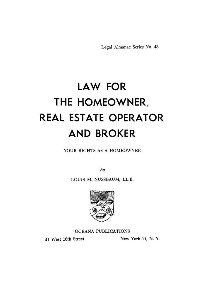 handle is hein.beal/lhomero0001 and id is 1 raw text is: Legal Almanac Series No. 43

LAW FOR
THE HOMEOWNER,
REAL ESTATE OPERATOR
AND BROKER
YOUR RIGHTS AS A HOMEOWNER
by
LOUIS M. NUSSBAUM, LL.B.

OCEANA PUBLICATIONS

41 West 16th Street

New York 11, N. Y.


