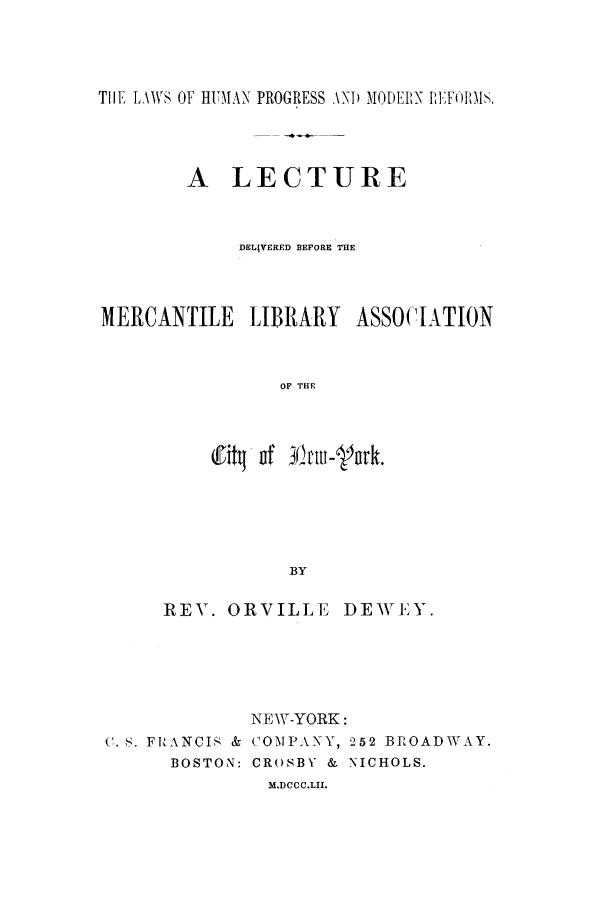 handle is hein.beal/lhomreml0001 and id is 1 raw text is: ï»¿THE LAWS OF HUMAN PROGRESS AND MODERN PEFORMS.
A LECTURE
DELIVERED BEFORE THE
MERCANTILE LIBRARY ASSOCIATION
OF THE
!1itq of 30tntu-'ptk.
BY

REY. ORVILLE DEWEY.

C. S. FRANCIS &
BOSTON:

NEW-YORK:
COMPANY, 252 BROADWAY.
CROSBY & NICHOLS.

M.DCCC.LII.


