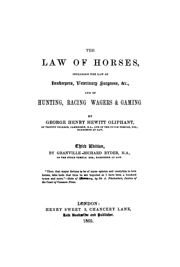 handle is hein.beal/lhorsinn0001 and id is 1 raw text is: THE

LAW OF HORSES,
INCLUDING THE LAW OF
Inttepers, Wateinag Burgeons, rc.,
AND OF
HUNTING, RACING WAGERS & GAMING,
BY
GEORGE HENRY HEWITT OLIPHANT,
OF TRINITY COLLEGE, CAMBRIDGE, N.A., AND OF THE INNER TEMPLE, ESQ.,
BARRISWER AT LAW.
E9#ith NIbition,
BY GRANVILLE -RICHARD RYDER, M.A.,
OF THE INNER TEMPLE ESQ., BARRISTER AT LAW,
Thou that mayst fortune to be of myne opinion and condytion to love
horses, take bade that thou be Bot beguiled as I have been a hundred
tymes and more.-.Boke of lhv8Uuary, by Sir A. Fitzherbert, Justice of
the Court of Common Ples.
LONDON:
HENRY SWEET 3, CHANCERY LANE,
Lab lotftl  atr vubisfer.
1865.


