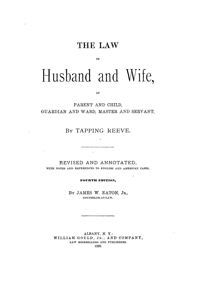 handle is hein.beal/lhuswif0001 and id is 1 raw text is: THE LAW
OF
Husband and Wife,
OF
PARENT AND CHILD,
GUARDIAN AND WARD, MASTER AND SERVANT,
By TAPPING REEVE.
REVISED AND ANNOTATED,
WITH NOTES AND REFERENCES TO ENGLISH AND AIERICAN CASES.
FOURTH EDITION,
By JAMES W. EATON, J.,
COUNSELOR-AT-LAW.
ALBANY, N. Y.:
WILLIAM1 GOULD, JR., AND COMPANY,
LAW 330OKSELLERS AND PUBLISHERS.
1888.


